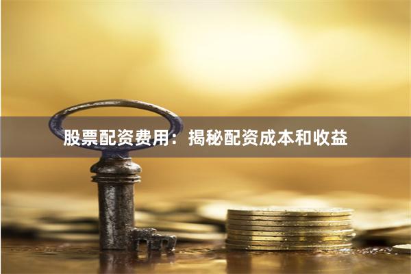 股票配资费用：揭秘配资成本和收益