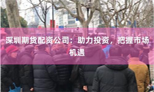 深圳期货配资公司：助力投资，把握市场机遇