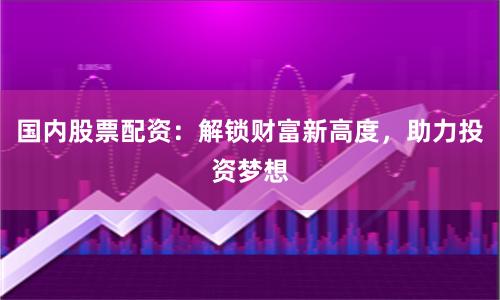 国内股票配资：解锁财富新高度，助力投资梦想